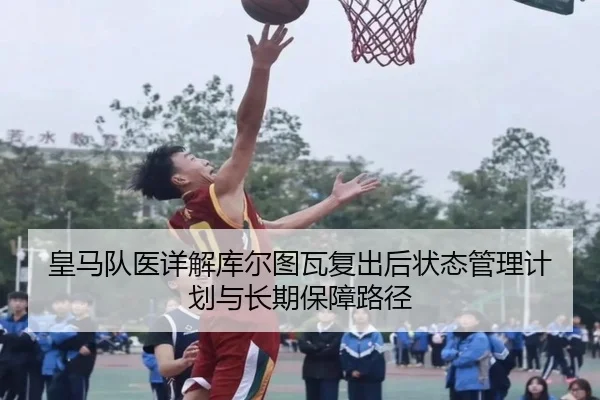 皇马队医详解库尔图瓦复出后状态管理计划与长期保障路径（leyu）