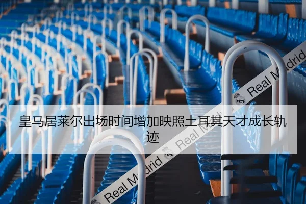 皇马居莱尔出场时间增加映照土耳其天才成长轨迹（leyu）