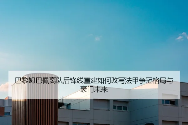 巴黎姆巴佩离队后锋线重建如何改写法甲争冠格局与豪门未来（leyu）