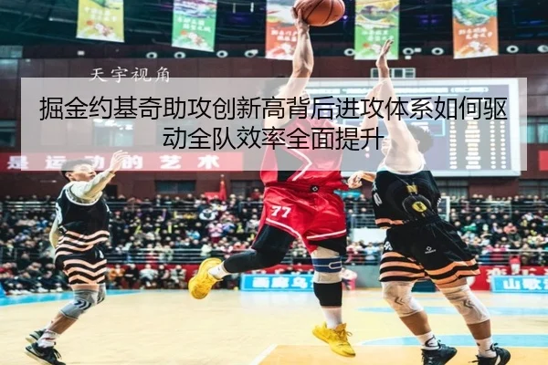 掘金约基奇助攻创新高背后进攻体系如何驱动全队效率全面提升（leyu）