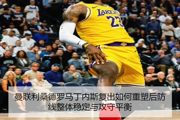 曼联利桑德罗马丁内斯复出如何重塑后防线整体稳定与攻守平衡（leyu）