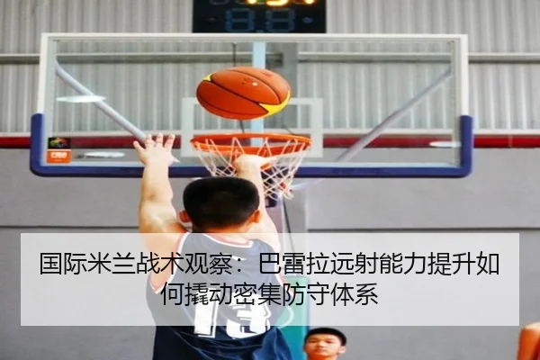 国际米兰战术观察：巴雷拉远射能力提升如何撬动密集防守体系（leyu）