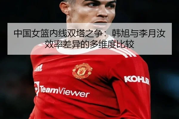 中国女篮内线双塔之争：韩旭与李月汝效率差异的多维度比较（leyu）