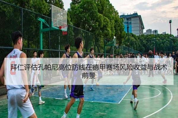 拜仁评估孔帕尼高位防线在德甲赛场风险收益与战术前景（leyu）