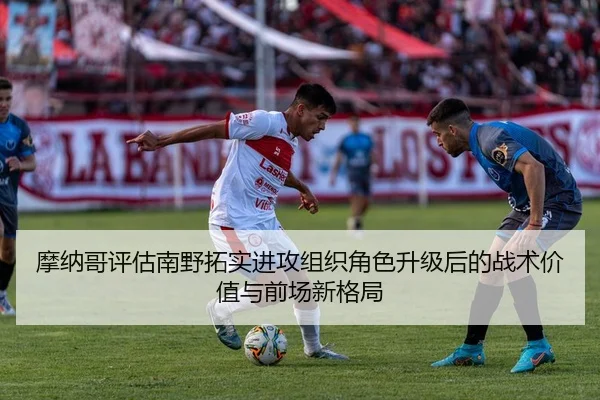 摩纳哥评估南野拓实进攻组织角色升级后的战术价值与前场新格局 | leyu